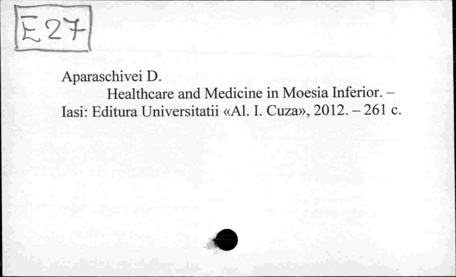 ﻿Aparaschivei D.
Healthcare and Medicine in Moesia Inferior. -lasi: Editura Universitatii «Al. I. Cuza», 2012. - 261 c.